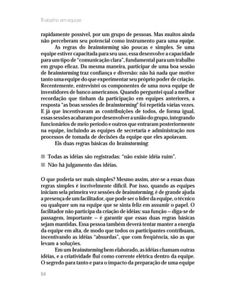 Trabalho em equipe
rapidamente possível, por um grupo de pessoas. Mas muitos ainda
não perceberam seu potencial como instrumento para uma equipe.
As regras do brainstorming são poucas e simples. Se uma
equipe estiver capacitada para seu uso, essa desenvolve a capacidade
para um tipo de “comunicação clara”, fundamental para um trabalho
em grupo eficaz. Da mesma maneira, participar de uma boa sessão
de brainstorming traz confiança e diversão: não há nada que motive
tanto uma equipe do que experimentar seu próprio poder de criação.
Recentemente, entrevistei os componentes de uma nova equipe de
investidores de banco americanos. Quando perguntei qual a melhor
recordação que tinham da participação em equipes anteriores, a
resposta “as boas sessões de brainstorming” foi repetida várias vezes.
E já que incentivavam as contribuições de todos, de forma igual,
essassessõesacabarampordesenvolverauniãodogrupo,integrando
funcionários de meio período e outros que entraram posteriormente
na equipe, incluindo as equipes de secretaria e administração nos
processos de tomada de decisões da equipe que eles apoiavam.
Eis duas regras básicas do brainstorming:
nn Todas as idéias são registradas: “não existe idéia ruim”.
nn Não há julgamento das idéias.
O que poderia ser mais simples? Mesmo assim, ater-se a essas duas
regras simples é incrivelmente difícil. Por isso, quando as equipes
iniciam sela primeira vez sessões de brainstorming, é de grande ajuda
a presença de um facilitador, que pode ser o líder da equipe, o técnico
ou qualquer um na equipe que se sinta feliz em assumir o papel. O
facilitador não participa da criação de idéias: sua função — diga-se de
passagem, importante — é garantir que essas duas regras básicas
sejam mantidas. Essa pessoa também deverá tentar manter a energia
da equipe em alta, de modo que todos os participantes contribuam,
incentivando as idéias “absurdas”, que com freqüência, são as que
levam a soluções.
Em um brainstorming bem elaborado, as idéias chamam outras
idéias, e a criatividade flui como corrente elétrica dentro da equipe.
O segredo para tanto e para o impacto da preparação de uma equipe
54
 