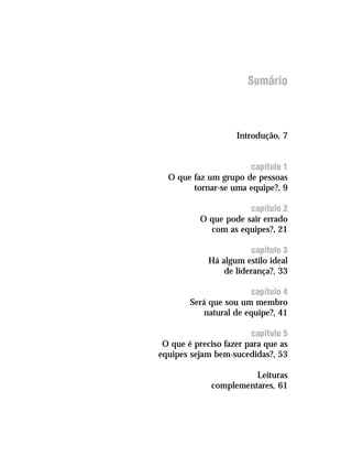 Sumário
Introdução, 7
capítulo 1
O que faz um grupo de pessoas
tornar-se uma equipe?, 9
capítulo 2
O que pode sair errado
com as equipes?, 21
capítulo 3
Há algum estilo ideal
de liderança?, 33
capítulo 4
Será que sou um membro
natural de equipe?, 41
capítulo 5
O que é preciso fazer para que as
equipes sejam bem-sucedidas?, 53
Leituras
complementares, 61
 