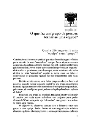O que faz um grupo de pessoas tornar-se uma equipe?
9
capítulo1
O que faz um grupo de pessoas
tornar-se uma equipe?
Qual a diferença entre uma
“equipe” e um “grupo”?
Comfreqüênciaencontropessoasquenãosabemdistinguirsefazem
parte ou não de uma “verdadeira” equipe. Ao se depararem com
equipes do tipo clássico (como times de futebol, equipes militares ou
gruposmusicais),vêemmuitopoucasemelhançacomsuas“equipes”
de trabalho e, geralmente, concluem que, neste ambiente, não estão
dentro de uma “verdadeira” equipe e, nesse caso, as lições e
experiências de genuínas equipes não são importantes para essas
pessoas.
De fato, existe apenas uma única pergunta-chave a fazer a si
próprio, quando estiver tentando decidir se seu grupo constitui ou
nãoumaequipe:Seráquetodososmembrosdemeugrupocompartilham,
pelo menos, de um objetivo que só pode ser atingido pelo esforço conjunto
de todos?
Pense em seu grupo de trabalho. Há algum objetivo comum?
É preciso que vocês todos trabalhem em conjunto para poder
alcançá-lo? Caso a resposta seja “afirmativa”, esse grupo caracteriza-
se como uma equipe.
O objetivo ou objetivos comuns são a diferença entre um
grupo e uma equipe. Assim, dentro de uma organização, existem
diversas equipes e diversos grupos e, a qualquer momento, cada um
 