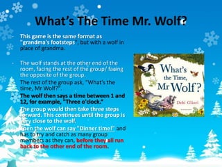 What’s The Time Mr. Wolf?
- This game is the same format as
"grandma's footsteps", but with a wolf in
place of grandma.
- The wolf stands at the other end of the
room, facing the rest of the group/ facing
the opposite of the group.
- The rest of the group ask, "What's the
time, Mr Wolf?".
- The wolf then says a time between 1 and
12, for example, "Three o'clock.“
- The group would then take three steps
forward. This continues until the group is
very close to the wolf.
- Then the wolf can say "Dinner time!" and
has to try and catch as many group
members as they can, before they all run
back to the other end of the room.
 