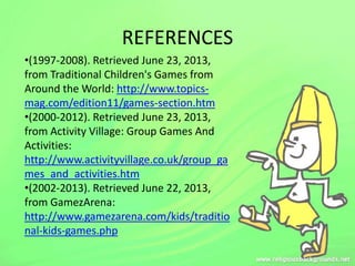 REFERENCES
•(1997-2008). Retrieved June 23, 2013,
from Traditional Children's Games from
Around the World: http://www.topics-
mag.com/edition11/games-section.htm
•(2000-2012). Retrieved June 23, 2013,
from Activity Village: Group Games And
Activities:
http://www.activityvillage.co.uk/group_ga
mes_and_activities.htm
•(2002-2013). Retrieved June 22, 2013,
from GamezArena:
http://www.gamezarena.com/kids/traditio
nal-kids-games.php
 