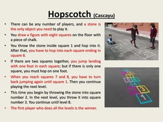 Hopscotch (Cascayu)
• There can be any number of players, and a stone is
the only object you need to play it.
• You draw a figure with eight squares on the floor with
a piece of chalk.
• You throw the stone inside square 1 and hop into it.
After that, you have to hop into each square ending in
square 8.
• If there are two squares together, you jump landing
with one foot in each square; but if there is only one
square, you must hop on one foot.
• When you reach squares 7 and 8, you have to turn
back jumping again until square 1. Then you continue
playing the next level.
• This time you begin by throwing the stone into square
number 2. In the next level, you throw it into square
number 3. You continue until level 8.
• The first player who does all the levels is the winner.
 