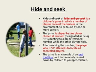 Hide and seek
• Hide-and-seek or hide-and-go-seek is a
children's game in which a number of
players conceal themselves in the
environment, to be found by one or
more seekers.
• The game is played by one player
chosen at random (designated as being
"it") counting to a predetermined
number while the other players hide.
• After reaching the number, the player
who is "it" attempts to locate all
concealed players.
• The game is an example of an oral
tradition, as it is commonly passed
down by children to younger children.
 