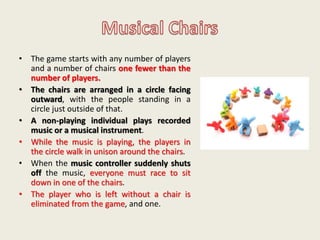 • The game starts with any number of players
and a number of chairs one fewer than the
number of players.
• The chairs are arranged in a circle facing
outward, with the people standing in a
circle just outside of that.
• A non-playing individual plays recorded
music or a musical instrument.
• While the music is playing, the players in
the circle walk in unison around the chairs.
• When the music controller suddenly shuts
off the music, everyone must race to sit
down in one of the chairs.
• The player who is left without a chair is
eliminated from the game, and one.
 