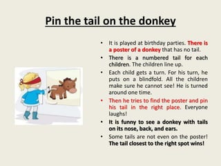Pin the tail on the donkey
• It is played at birthday parties. There is
a poster of a donkey that has no tail.
• There is a numbered tail for each
children. The children line up.
• Each child gets a turn. For his turn, he
puts on a blindfold. All the children
make sure he cannot see! He is turned
around one time.
• Then he tries to find the poster and pin
his tail in the right place. Everyone
laughs!
• It is funny to see a donkey with tails
on its nose, back, and ears.
• Some tails are not even on the poster!
The tail closest to the right spot wins!
 