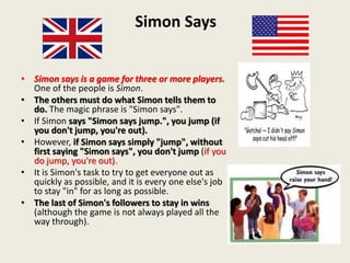 Simon Says
• Simon says is a game for three or more players.
One of the people is Simon.
• The others must do what Simon tells them to
do. The magic phrase is "Simon says".
• If Simon says "Simon says jump.", you jump (if
you don't jump, you're out).
• However, if Simon says simply "jump", without
first saying "Simon says", you don't jump (if you
do jump, you're out).
• It is Simon's task to try to get everyone out as
quickly as possible, and it is every one else's job
to stay "in" for as long as possible.
• The last of Simon's followers to stay in wins
(although the game is not always played all the
way through).
 