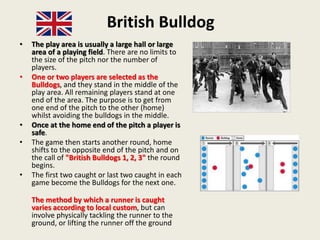 British Bulldog
• The play area is usually a large hall or large
area of a playing field. There are no limits to
the size of the pitch nor the number of
players.
• One or two players are selected as the
Bulldogs, and they stand in the middle of the
play area. All remaining players stand at one
end of the area. The purpose is to get from
one end of the pitch to the other (home)
whilst avoiding the bulldogs in the middle.
• Once at the home end of the pitch a player is
safe.
• The game then starts another round, home
shifts to the opposite end of the pitch and on
the call of "British Bulldogs 1, 2, 3" the round
begins.
• The first two caught or last two caught in each
game become the Bulldogs for the next one.
The method by which a runner is caught
varies according to local custom, but can
involve physically tackling the runner to the
ground, or lifting the runner off the ground
 
