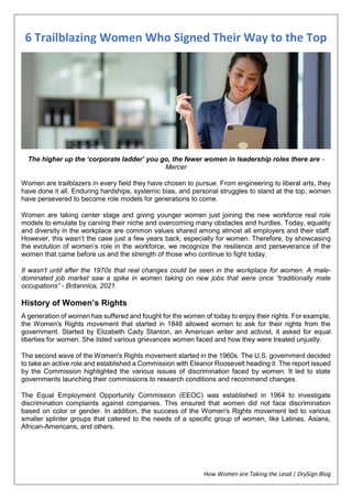 How Women are Taking the Lead | DrySign Blog
6 Trailblazing Women Who Signed Their Way to the Top
The higher up the ‘corporate ladder’ you go, the fewer women in leadership roles there are -
Mercer
Women are trailblazers in every field they have chosen to pursue. From engineering to liberal arts, they
have done it all. Enduring hardships, systemic bias, and personal struggles to stand at the top, women
have persevered to become role models for generations to come.
Women are taking center stage and giving younger women just joining the new workforce real role
models to emulate by carving their niche and overcoming many obstacles and hurdles. Today, equality
and diversity in the workplace are common values shared among almost all employers and their staff.
However, this wasn’t the case just a few years back, especially for women. Therefore, by showcasing
the evolution of women’s role in the workforce, we recognize the resilience and perseverance of the
women that came before us and the strength of those who continue to fight today.
It wasn’t until after the 1970s that real changes could be seen in the workplace for women. A male-
dominated job market saw a spike in women taking on new jobs that were once “traditionally male
occupations” - Britannica, 2021.
History of Women’s Rights
A generation of women has suffered and fought for the women of today to enjoy their rights. For example,
the Women's Rights movement that started in 1848 allowed women to ask for their rights from the
government. Started by Elizabeth Cady Stanton, an American writer and activist, it asked for equal
liberties for women. She listed various grievances women faced and how they were treated unjustly.
The second wave of the Women's Rights movement started in the 1960s. The U.S. government decided
to take an active role and established a Commission with Eleanor Roosevelt heading it. The report issued
by the Commission highlighted the various issues of discrimination faced by women. It led to state
governments launching their commissions to research conditions and recommend changes.
The Equal Employment Opportunity Commission (EEOC) was established in 1964 to investigate
discrimination complaints against companies. This ensured that women did not face discrimination
based on color or gender. In addition, the success of the Women's Rights movement led to various
smaller splinter groups that catered to the needs of a specific group of women, like Latinas, Asians,
African-Americans, and others.
 