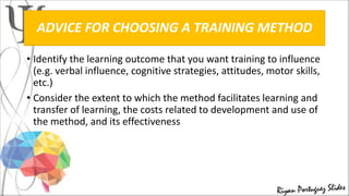 ADVICE FOR CHOOSING A TRAINING METHOD
• Identify the learning outcome that you want training to influence
(e.g. verbal influence, cognitive strategies, attitudes, motor skills,
etc.)
• Consider the extent to which the method facilitates learning and
transfer of learning, the costs related to development and use of
the method, and its effectiveness
 