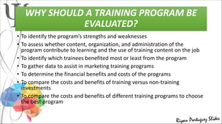 WHY SHOULD A TRAINING PROGRAM BE
EVALUATED?
• To identify the program’s strengths and weaknesses
• To assess whether content, organization, and administration of the
program contribute to learning and the use of training content on the job
• To identify which trainees benefited most or least from the program
• To gather data to assist in marketing training programs
• To determine the financial benefits and costs of the programs
• To compare the costs and benefits of training versus non-training
investments
• To compare the costs and benefits of different training programs to choose
the best program
 