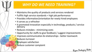 WHY DO WE NEED TRAINING?
• Maintains the quality of products and services rendered
• Fulfills high service standards = high job performance
• Provides information/orientation for newly hired employees
• It serves as a refresher
• It promoted innovation especially in technology, products / service
delivery
• Reduces mistakes - minimizing costs
• Opportunity for staffs to give feedback / suggest improvements
• Improves communication & relationships - better teamwork
• Reduces turnover
• Employee satisfaction
• Reduce customer complaint
 