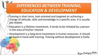 DIFFERENCES BETWEEN TRAINING,
EDUCATION & DEVELOPMENT
• Training is short term, task oriented and targeted on achieving a
change of attitude, skills and knowledge in a specific area. It is usually
job related.
• Education is a lifetime investment. It tends to be initiated by a person
in the area of his/her interest
• Development is a long term investment in human resources. It should
go hand-in-hand with training. Training without development is futile.
 