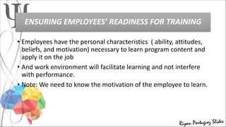 ENSURING EMPLOYEES’ READINESS FOR TRAINING
• Employees have the personal characteristics ( ability, attitudes,
beliefs, and motivation) necessary to learn program content and
apply it on the job
• And work environment will facilitate learning and not interfere
with performance.
• Note: We need to know the motivation of the employee to learn.
 