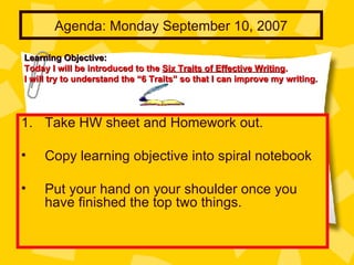 Agenda: Monday September 10, 2007 ,[object Object],[object Object],[object Object],Learning Objective:   Today I will be introduced to the  Six Traits of Effective Writing .  I will try to understand the “6 Traits” so that I can improve my writing.  