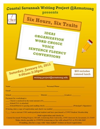 Six Hours, Six Traits 
IDEAS 
ORGANIZATION 
WORD CHOICE 
VOICE 
SENTENCE FLUENCY 
CONVENTIONS 
Saturday, January 24, 2015 
9:00am-3:30pm 
$65 includes 
catered lunch 
writing.project@armstrong.edu 
Name _____________________________________ Personal Phone __________________________ 
Email __________________________________________________ 
School _____________________________ District __________________ Grade(s) _________ 
Payment for workshop(s): 
____ Check is enclosed in the total amount of $______________ 
____ School P.O. is attached 
____ School/District is paying and mailing check. _____________________________ (Principal’s Signature) 
If faxing, date a copy of registration and check was mailed _____________________ 
*____ I am a current COE undergrad/grad student and have purchased a CSWP Student Membership 
Mail registration and checks to 
Coastal Savannah Writing Project; UH 269; Armstrong State University, 11935 Abercorn St, Savannah, GA 31419 
Make checks payable to CSWP@Armstrong or fax with school P.O. to 912.344.3443 
If mailing, also fax a copy with “date mailed” written on faxed registration 
