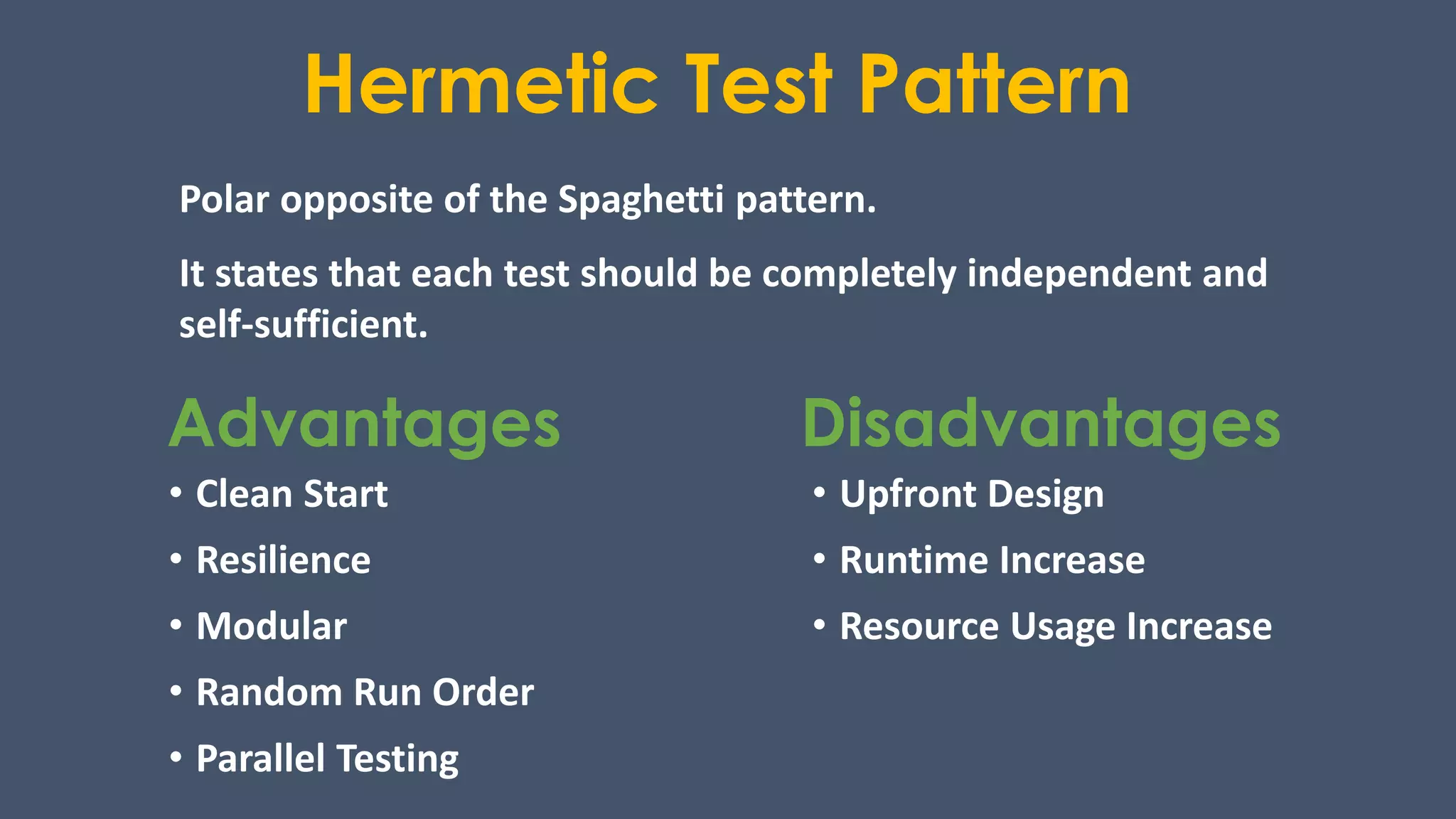 Hermetic Test Pattern
Polar opposite of the Spaghetti pattern.
It states that each test should be completely independent and
self-sufficient.
Advantages Disadvantages
• Clean Start
• Resilience
• Modular
• Random Run Order
• Parallel Testing
• Upfront Design
• Runtime Increase
• Resource Usage Increase
 