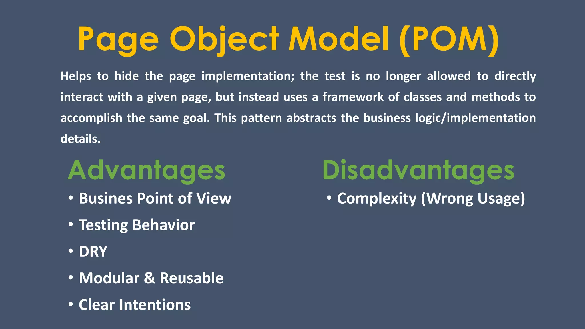 Page Object Model (POM)
Helps to hide the page implementation; the test is no longer allowed to directly
interact with a given page, but instead uses a framework of classes and methods to
accomplish the same goal. This pattern abstracts the business logic/implementation
details.
Advantages Disadvantages
• Busines Point of View
• Testing Behavior
• DRY
• Modular & Reusable
• Clear Intentions
• Complexity (Wrong Usage)
 