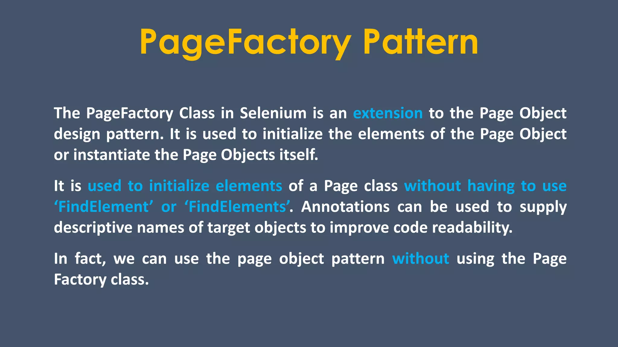 PageFactory Pattern
The PageFactory Class in Selenium is an extension to the Page Object
design pattern. It is used to initialize the elements of the Page Object
or instantiate the Page Objects itself.
It is used to initialize elements of a Page class without having to use
‘FindElement’ or ‘FindElements’. Annotations can be used to supply
descriptive names of target objects to improve code readability.
In fact, we can use the page object pattern without using the Page
Factory class.
 