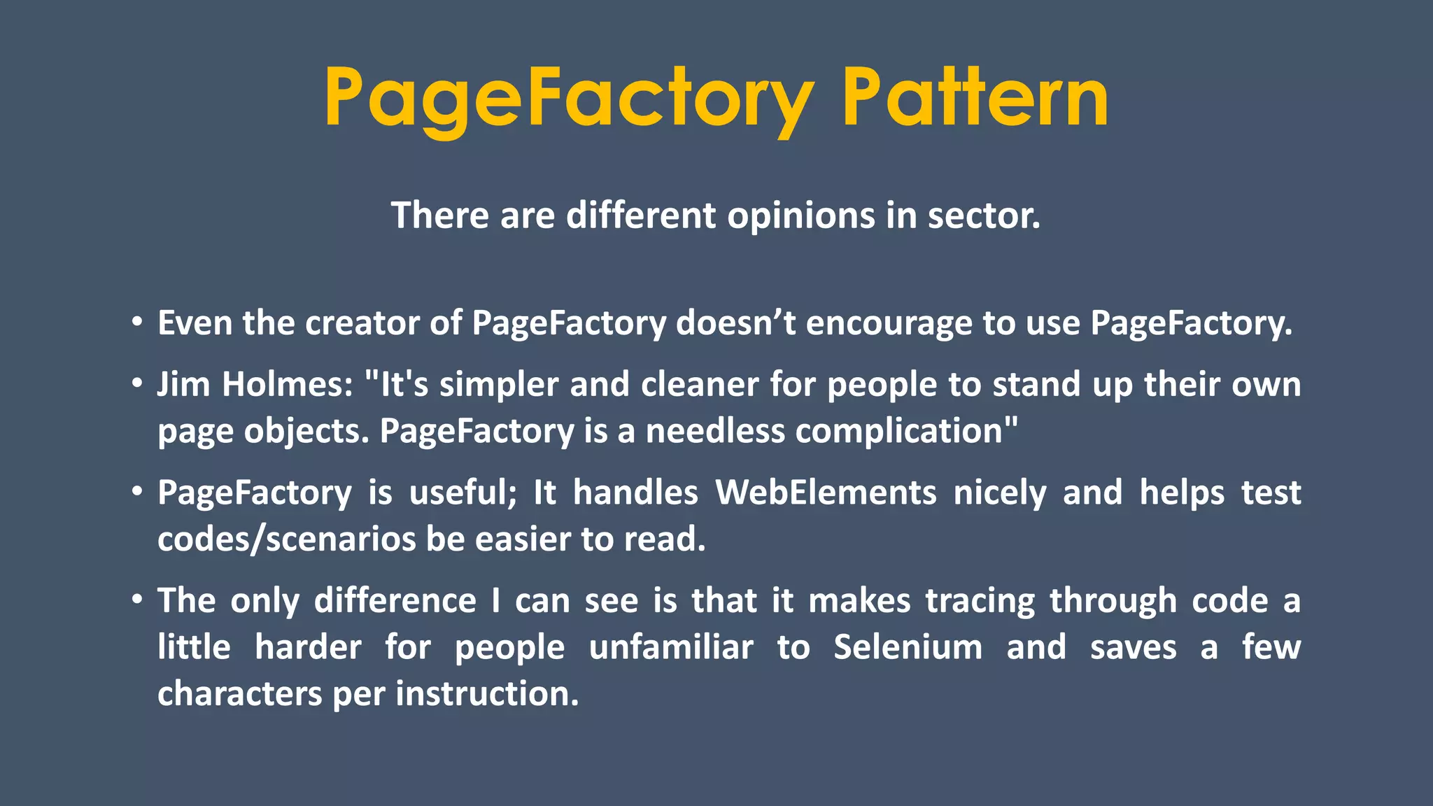 PageFactory Pattern
There are different opinions in sector.
• Even the creator of PageFactory doesn’t encourage to use PageFactory.
• Jim Holmes: "It's simpler and cleaner for people to stand up their own
page objects. PageFactory is a needless complication"
• PageFactory is useful; It handles WebElements nicely and helps test
codes/scenarios be easier to read.
• The only difference I can see is that it makes tracing through code a
little harder for people unfamiliar to Selenium and saves a few
characters per instruction.
 