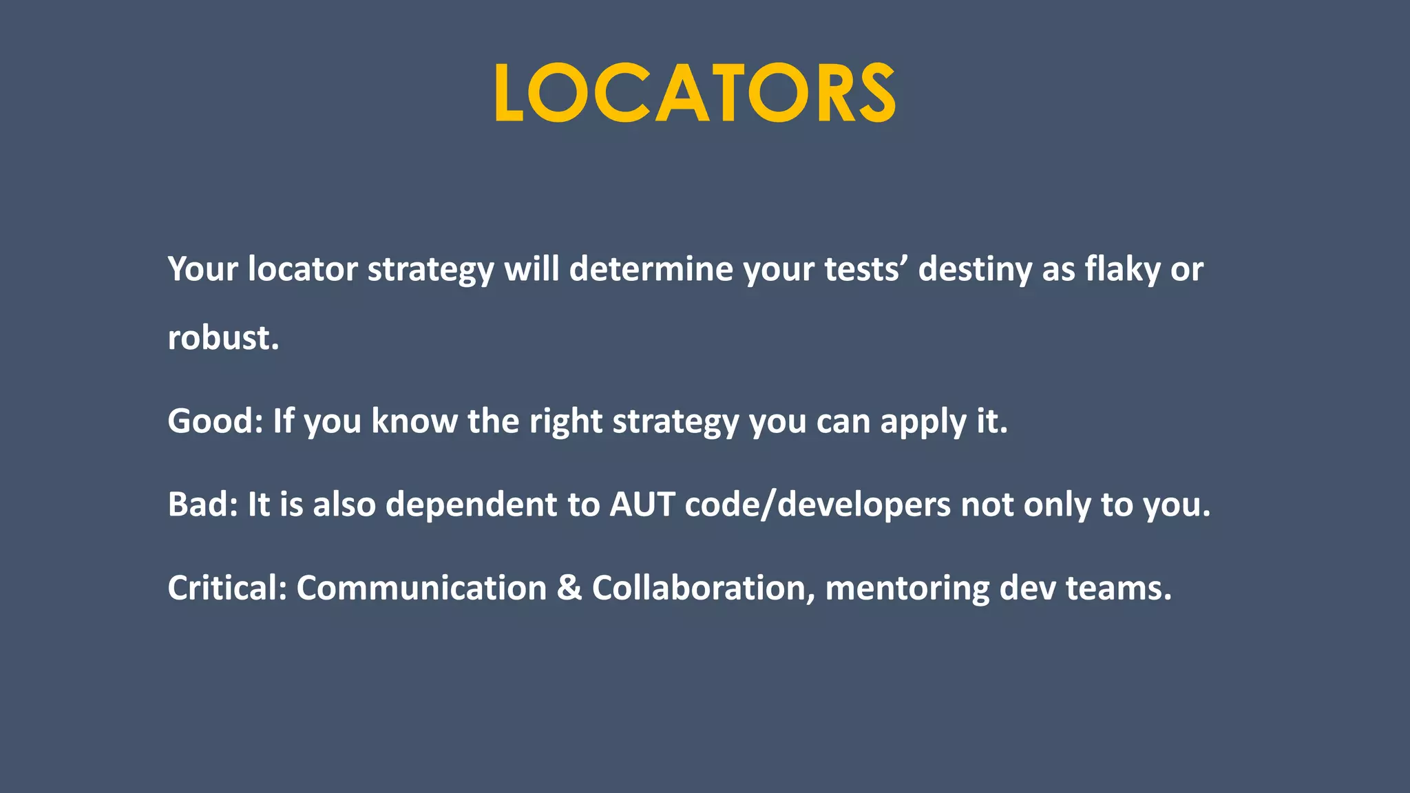 LOCATORS
Your locator strategy will determine your tests’ destiny as flaky or
robust.
Good: If you know the right strategy you can apply it.
Bad: It is also dependent to AUT code/developers not only to you.
Critical: Communication & Collaboration, mentoring dev teams.
 