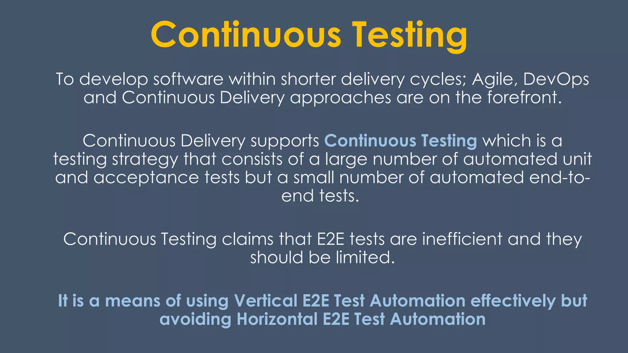 Continuous Testing
To develop software within shorter delivery cycles; Agile, DevOps
and Continuous Delivery approaches are on the forefront.
Continuous Delivery supports Continuous Testing which is a
testing strategy that consists of a large number of automated unit
and acceptance tests but a small number of automated end-to-
end tests.
Continuous Testing claims that E2E tests are inefficient and they
should be limited.
It is a means of using Vertical E2E Test Automation effectively but
avoiding Horizontal E2E Test Automation
 