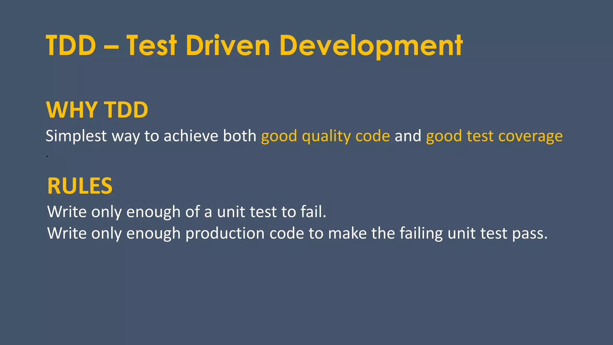 TDD – Test Driven Development
RULES
Write only enough of a unit test to fail.
Write only enough production code to make the failing unit test pass.
WHY TDD
Simplest way to achieve both good quality code and good test coverage
.
 