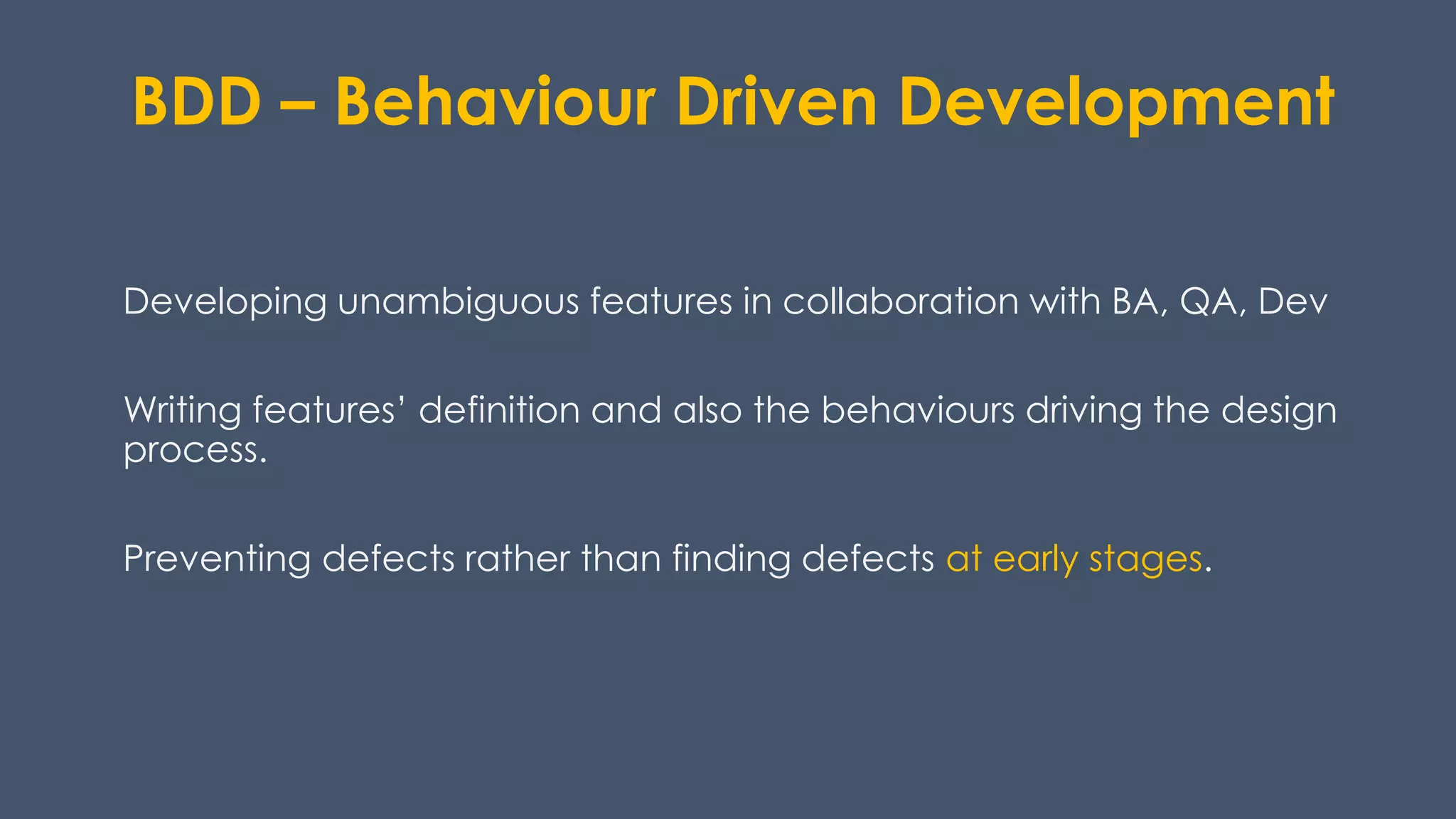 BDD – Behaviour Driven Development
Developing unambiguous features in collaboration with BA, QA, Dev
Writing features’ definition and also the behaviours driving the design
process.
Preventing defects rather than finding defects at early stages.
 