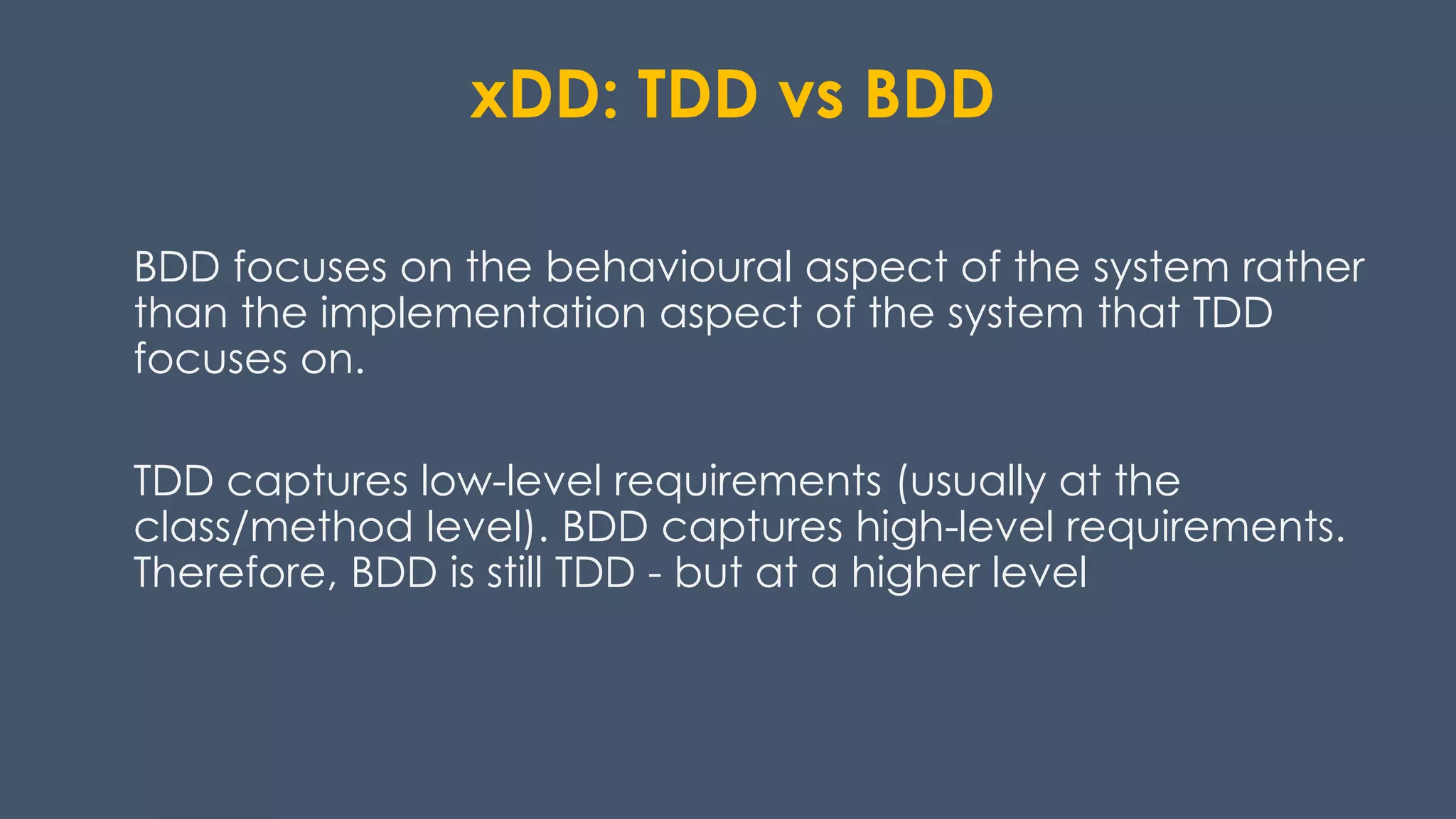 xDD: TDD vs BDD
BDD focuses on the behavioural aspect of the system rather
than the implementation aspect of the system that TDD
focuses on.
TDD captures low-level requirements (usually at the
class/method level). BDD captures high-level requirements.
Therefore, BDD is still TDD - but at a higher level
 