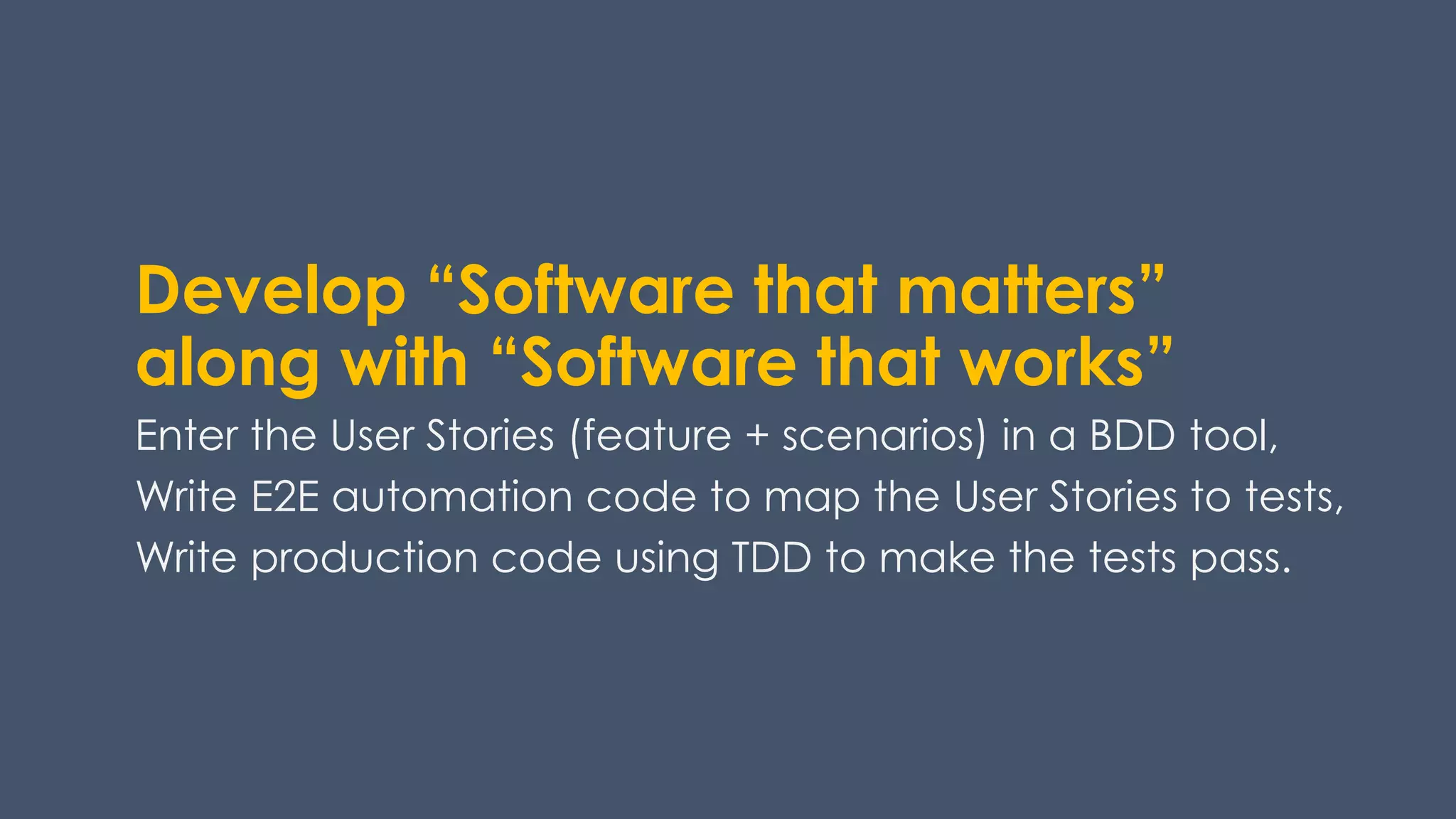Develop “Software that matters”
along with “Software that works”
Enter the User Stories (feature + scenarios) in a BDD tool,
Write E2E automation code to map the User Stories to tests,
Write production code using TDD to make the tests pass.
 