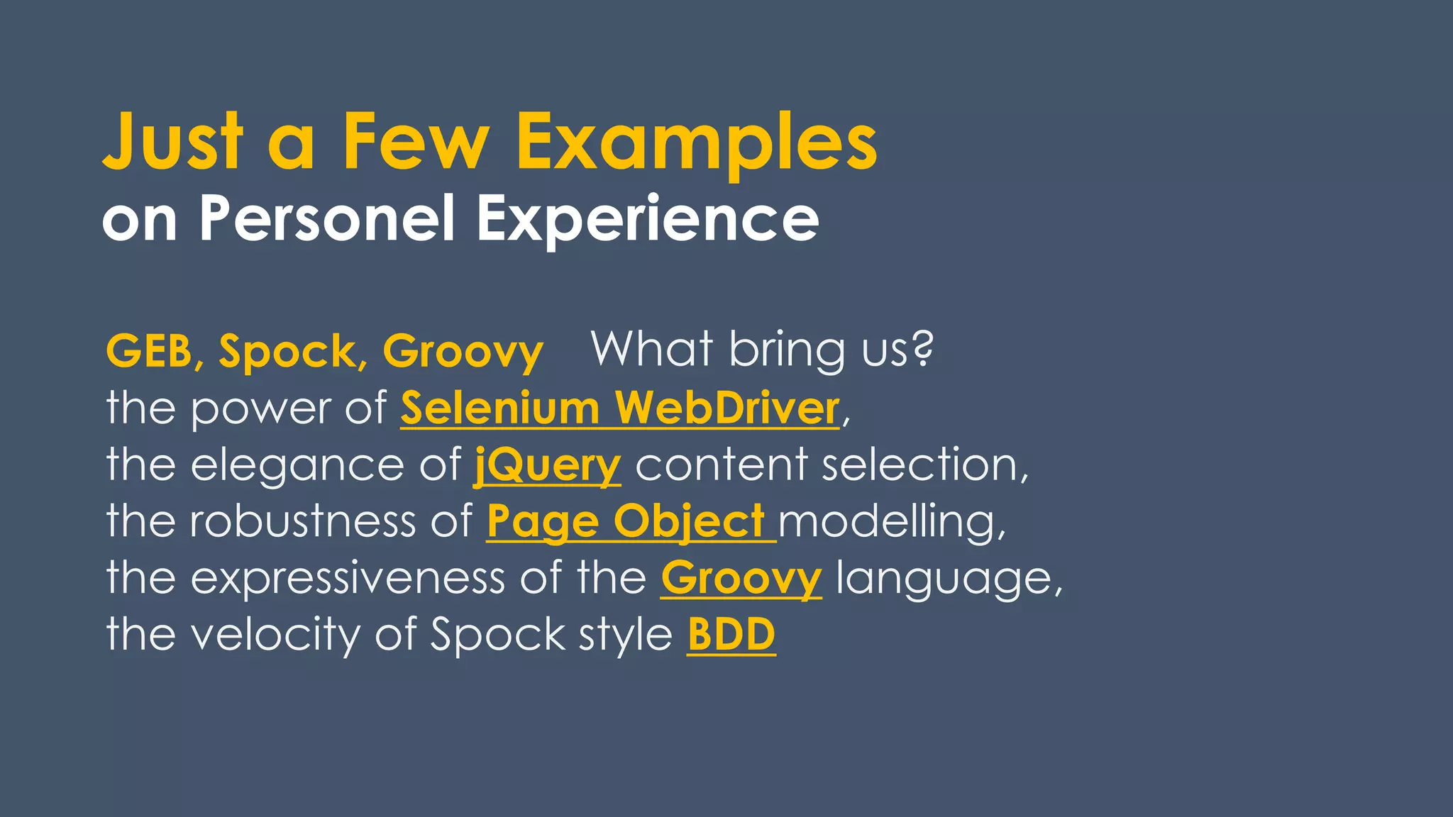Just a Few Examples
on Personel Experience
GEB, Spock, Groovy
the power of Selenium WebDriver,
the elegance of jQuery content selection,
the robustness of Page Object modelling,
the expressiveness of the Groovy language,
the velocity of Spock style BDD
What bring us?
 