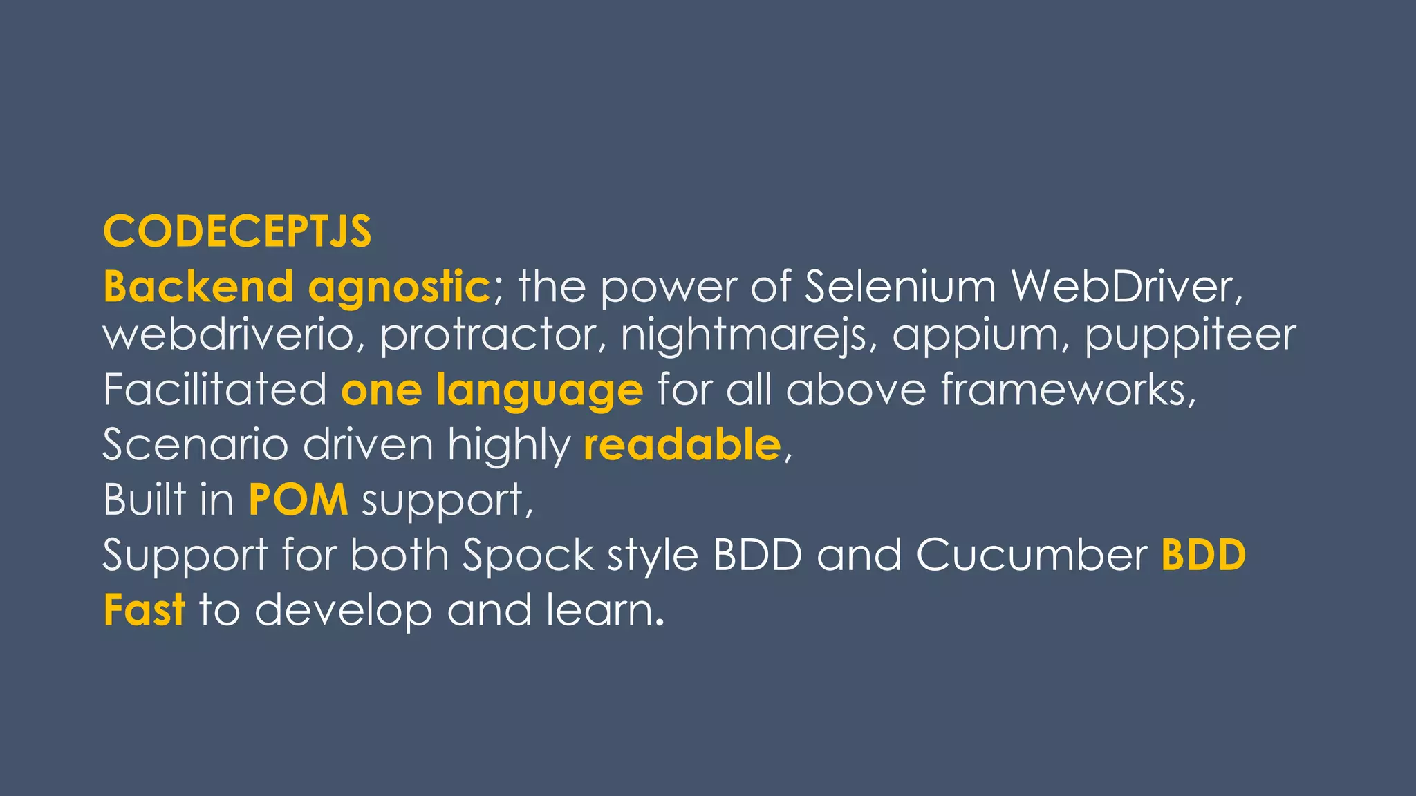 CODECEPTJS
Backend agnostic; the power of Selenium WebDriver,
webdriverio, protractor, nightmarejs, appium, puppiteer
Facilitated one language for all above frameworks,
Scenario driven highly readable,
Built in POM support,
Support for both Spock style BDD and Cucumber BDD
Fast to develop and learn.
 