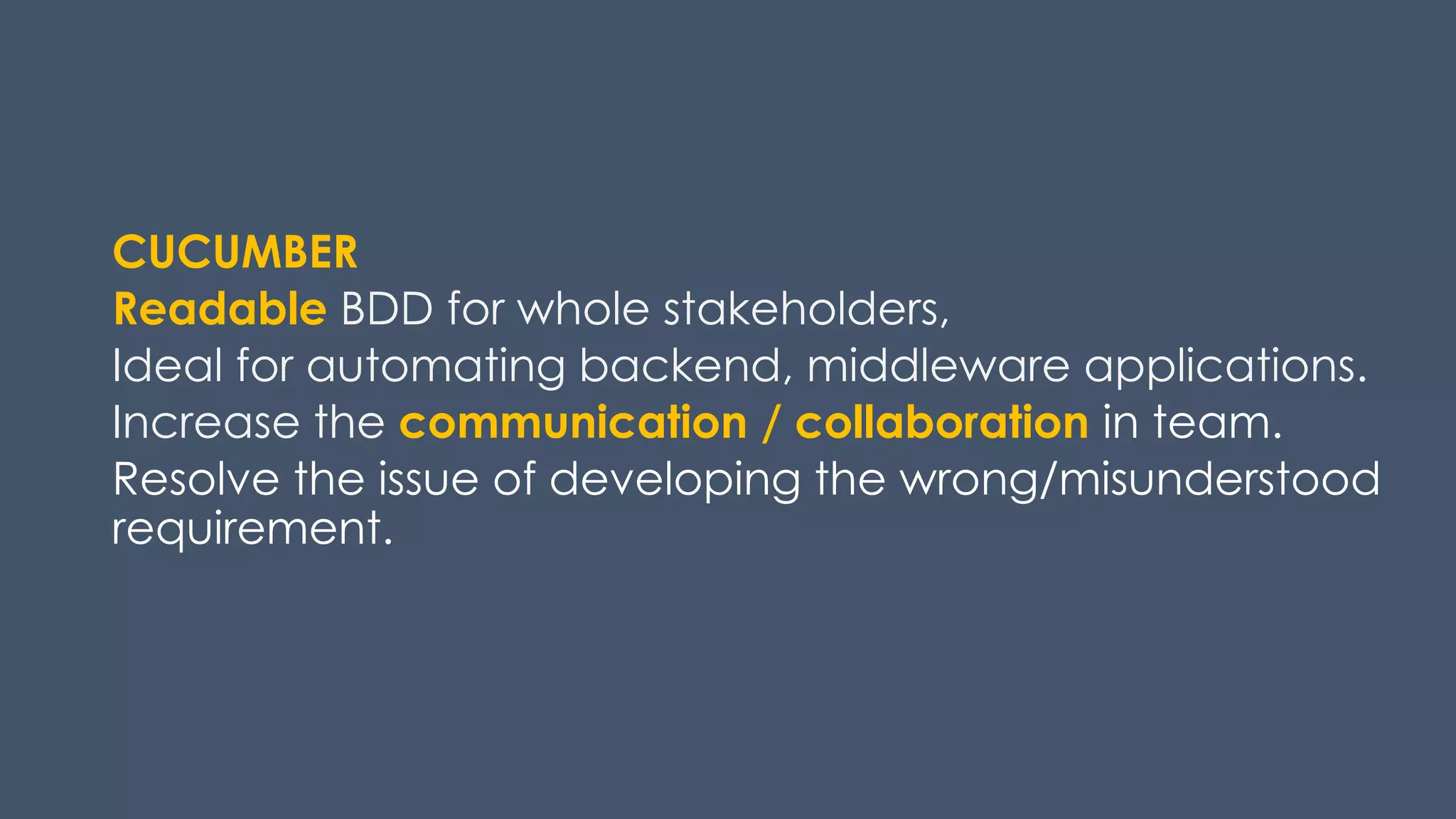CUCUMBER
Readable BDD for whole stakeholders,
Ideal for automating backend, middleware applications.
Increase the communication / collaboration in team.
Resolve the issue of developing the wrong/misunderstood
requirement.
 