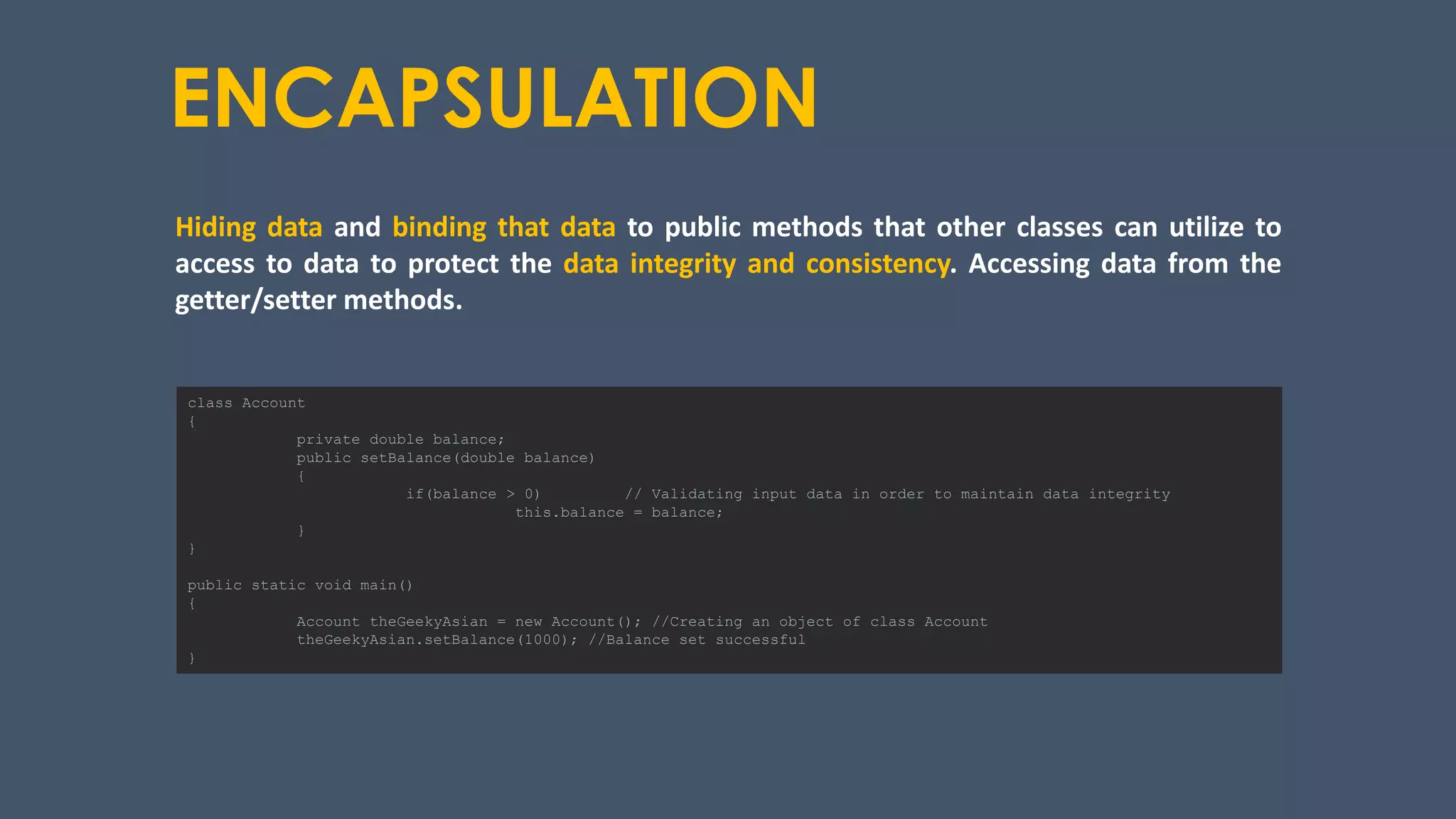 ENCAPSULATION
Hiding data and binding that data to public methods that other classes can utilize to
access to data to protect the data integrity and consistency. Accessing data from the
getter/setter methods.
class Account
{
private double balance;
public setBalance(double balance)
{
if(balance > 0) // Validating input data in order to maintain data integrity
this.balance = balance;
}
}
public static void main()
{
Account theGeekyAsian = new Account(); //Creating an object of class Account
theGeekyAsian.setBalance(1000); //Balance set successful
}
 
