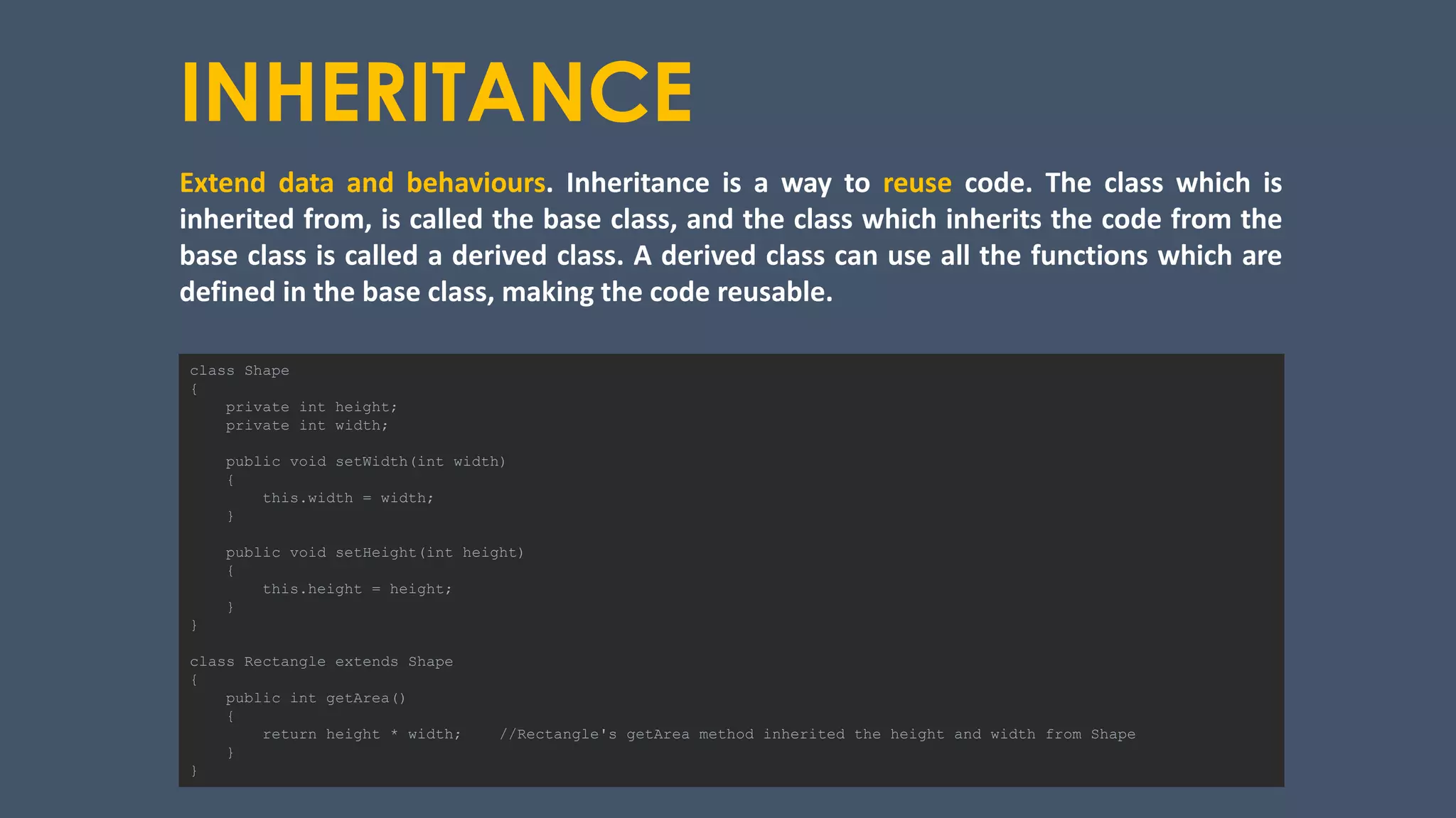 INHERITANCE
Extend data and behaviours. Inheritance is a way to reuse code. The class which is
inherited from, is called the base class, and the class which inherits the code from the
base class is called a derived class. A derived class can use all the functions which are
defined in the base class, making the code reusable.
class Shape
{
private int height;
private int width;
public void setWidth(int width)
{
this.width = width;
}
public void setHeight(int height)
{
this.height = height;
}
}
class Rectangle extends Shape
{
public int getArea()
{
return height * width; //Rectangle's getArea method inherited the height and width from Shape
}
}
 