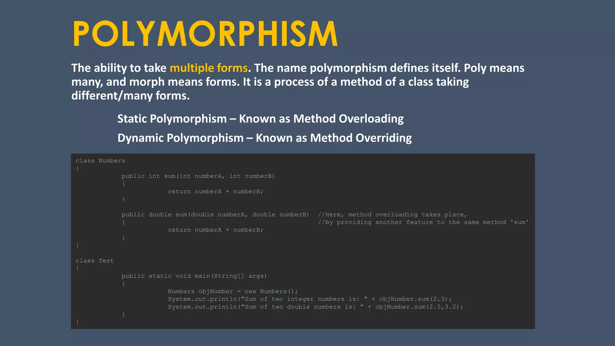 POLYMORPHISM
The ability to take multiple forms. The name polymorphism defines itself. Poly means
many, and morph means forms. It is a process of a method of a class taking
different/many forms.
Static Polymorphism – Known as Method Overloading
Dynamic Polymorphism – Known as Method Overriding
class Numbers
{
public int sum(int numberA, int numberB)
{
return numberA + numberB;
}
public double sum(double numberA, double numberB) //Here, method overloading takes place,
{ //by providing another feature to the same method 'sum'
return numberA + numberB;
}
}
class Test
{
public static void main(String[] args)
{
Numbers objNumber = new Numbers();
System.out.println("Sum of two integer numbers is: " + objNumber.sum(2,3);
System.out.println("Sum of two double numbers is: " + objNumber.sum(2.5,3.2);
}
}
 