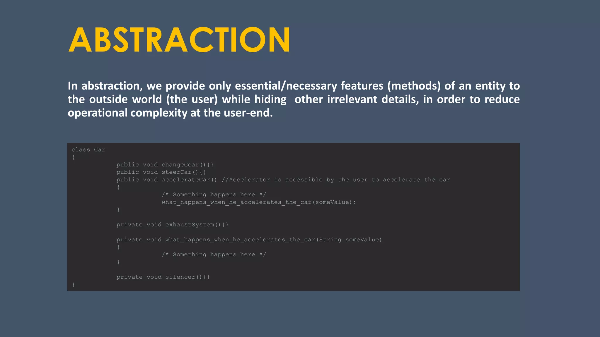 ABSTRACTION
In abstraction, we provide only essential/necessary features (methods) of an entity to
the outside world (the user) while hiding other irrelevant details, in order to reduce
operational complexity at the user-end.
class Car
{
public void changeGear(){}
public void steerCar(){}
public void accelerateCar() //Accelerator is accessible by the user to accelerate the car
{
/* Something happens here */
what_happens_when_he_accelerates_the_car(someValue);
}
private void exhaustSystem(){}
private void what_happens_when_he_accelerates_the_car(String someValue)
{
/* Something happens here */
}
private void silencer(){}
}
 