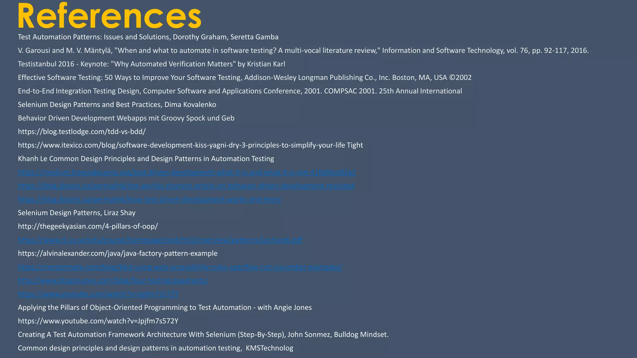 ReferencesTest Automation Patterns: Issues and Solutions, Dorothy Graham, Seretta Gamba
V. Garousi and M. V. Mäntylä, "When and what to automate in software testing? A multi-vocal literature review," Information and Software Technology, vol. 76, pp. 92-117, 2016.
Testistanbul 2016 - Keynote: "Why Automated Verification Matters" by Kristian Karl
Effective Software Testing: 50 Ways to Improve Your Software Testing, Addison-Wesley Longman Publishing Co., Inc. Boston, MA, USA ©2002
End-to-End Integration Testing Design, Computer Software and Applications Conference, 2001. COMPSAC 2001. 25th Annual International
Selenium Design Patterns and Best Practices, Dima Kovalenko
Behavior Driven Development Webapps mit Groovy Spock und Geb
https://blog.testlodge.com/tdd-vs-bdd/
https://www.itexico.com/blog/software-development-kiss-yagni-dry-3-principles-to-simplify-your-life Tight
Khanh Le Common Design Principles and Design Patterns in Automation Testing
https://medium.freecodecamp.org/test-driven-development-what-it-is-and-what-it-is-not-41fa6bca02a2
https://blog.jbrains.ca/permalink/the-worlds-shortest-article-on-behavior-driven-development-revisited
https://blog.jbrains.ca/permalink/how-test-driven-development-works-and-more
Selenium Design Patterns, Liraz Shay
http://thegeekyasian.com/4-pillars-of-oop/
https://www.it.uu.se/edu/course/homepage/ood/ht12/overview/patterns/Lecture6.pdf
https://alvinalexander.com/java/java-factory-pattern-example
https://mentormate.com/blog/bbd-using-web-accessibility-rules-specflow-net-cucumber-examples/
http://www.diogonunes.com/blog/four-testing-quadrants/
https://www.youtube.com/watch?v=Jpjfm7s572Y
Applying the Pillars of Object-Oriented Programming to Test Automation - with Angie Jones
https://www.youtube.com/watch?v=Jpjfm7s572Y
Creating A Test Automation Framework Architecture With Selenium (Step-By-Step), John Sonmez, Bulldog Mindset.
Common design principles and design patterns in automation testing, KMSTechnolog
 