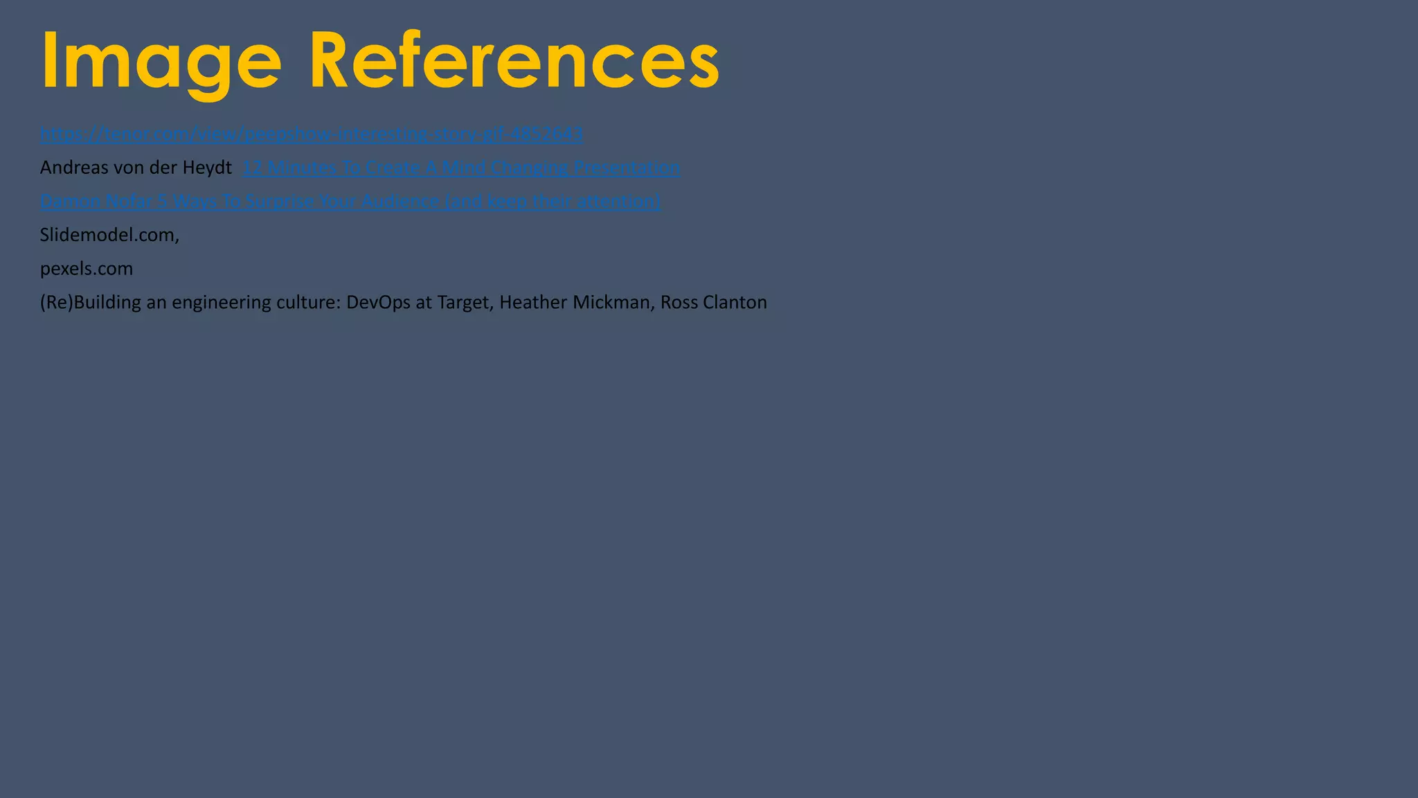 Image References
https://tenor.com/view/peepshow-interesting-story-gif-4852643
Andreas von der Heydt 12 Minutes To Create A Mind Changing Presentation
Damon Nofar 5 Ways To Surprise Your Audience (and keep their attention)
Slidemodel.com,
pexels.com
(Re)Building an engineering culture: DevOps at Target, Heather Mickman, Ross Clanton
 