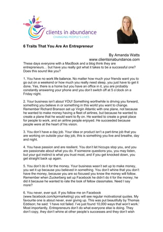 
	
  
6 Traits That You Are An Entrepreneur
By Amanda Watts
www.clientsinabundance.com
These days everyone with a MacBook and a blog think they are
entrepreneurs… but have you really got what it takes to be a successful one?
Does this sound like you?
1. You have no work life balance. No matter how much your friends want you to
go out on a weekend or how much you really need sleep, you just have to get it
done. Yes, there is a home but you have an office in it, you are probably
constantly answering your phone and you don’t switch off at 5 o’clock on a
Friday night.
2. Your business isn’t about YOU! Something worthwhile is driving you forward,
something you believe in or something in this world you want to change.
Remember Richard Branson set up Virgin Atlantic with one plane, not because
he wanted to make money having a fleet of airlines, but because he wanted to
create a plane that he would want to fly on. He wanted to create a great place
for people to work, and an airline people enjoyed. He succeeded because
people were at the heart of his vision.
3. You don’t have a day job. Your idea or product isn’t a part-time job that you
are working on outside your day job, this is something you live and breathe, day
and night.
4. You have passion and are resilient. You don’t let hiccups stop you, and you
are passionate about what you do. If someone questions you, you may listen,
but your gut instinct is what you trust most, and if you get knocked down, you
get straight back up again.
5. You don’t do it for the money. Your business wasn’t set up to make money,
you set it up because you believed in something. You don’t whine that you don’t
have the money, because you are so focused you know the money will follow.
Remember when Zuckerberg set up Facebook he didn’t do it for the money; he
did it because he wanted to rate the look of fellow classmates. Need I say
more?
6. You never, ever quit. If you follow me on Facebook
(www.facebook.com/kprmarketing) you will see regular motivational quotes. My
favourite one is about never, ever giving up. This was put beautifully by Thomas
Eddison; he said: ‘I have not failed. I’ve just found 10,000 ways that won’t work.’
Most importantly, Entrepreneurs don’t do what everyone else is doing. They
don’t copy, they don’t whine at other people’s successes and they don’t wish
	
  
 