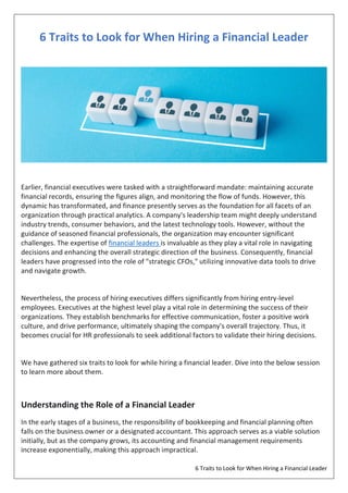 6 Traits to Look for When Hiring a Financial Leader
6 Traits to Look for When Hiring a Financial Leader
Earlier, financial executives were tasked with a straightforward mandate: maintaining accurate
financial records, ensuring the figures align, and monitoring the flow of funds. However, this
dynamic has transformated, and finance presently serves as the foundation for all facets of an
organization through practical analytics. A company's leadership team might deeply understand
industry trends, consumer behaviors, and the latest technology tools. However, without the
guidance of seasoned financial professionals, the organization may encounter significant
challenges. The expertise of financial leaders is invaluable as they play a vital role in navigating
decisions and enhancing the overall strategic direction of the business. Consequently, financial
leaders have progressed into the role of "strategic CFOs," utilizing innovative data tools to drive
and navigate growth.
Nevertheless, the process of hiring executives differs significantly from hiring entry-level
employees. Executives at the highest level play a vital role in determining the success of their
organizations. They establish benchmarks for effective communication, foster a positive work
culture, and drive performance, ultimately shaping the company's overall trajectory. Thus, it
becomes crucial for HR professionals to seek additional factors to validate their hiring decisions.
We have gathered six traits to look for while hiring a financial leader. Dive into the below session
to learn more about them.
Understanding the Role of a Financial Leader
In the early stages of a business, the responsibility of bookkeeping and financial planning often
falls on the business owner or a designated accountant. This approach serves as a viable solution
initially, but as the company grows, its accounting and financial management requirements
increase exponentially, making this approach impractical.
 