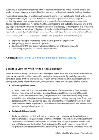 6 Traits to Look for When Hiring a Financial Leader
Eventually, a pivotal moment arrives when it becomes necessary to recruit financial experts and
leaders who can navigate uncharted territory and steer the business toward a strategic direction.
Financial managers play a crucial role within organizations as they collaborate closely with senior
management to analyze corporate data and facilitate strategic decision-making regarding
profitability. Given their leadership position, it is typical for financial managers to supervise a
dedicated team responsible for conducting financial reporting and budgeting activities. One of the
key responsibilities of a financial manager is to ensure the accuracy and compliance of a company's
financial information with legal obligations. Since they deal with legal teams, financial managers
need to have a solid understanding of tax law and financial regulation on a state and federal level.
Here are a few other responsibilities you are likely to expect from a financial manager:
 Exploring strategies to decrease expenses throughout the organization
 Recognizing potential avenues for growth
 Compiling monthly and quarterly financial statements and business reports
 Conducting projections for various company brands
Also Read: How Payroll Can Improve Employee Financial Security
6 Traits to Look for When Hiring a Financial Leader
When it comes to hiring a financial leader, looking for certain traits can make all the difference! So,
here are six essential qualities to consider during the hiring process. By carefully evaluating
candidates based on these characteristics, you can confidently select a financial leader who will
drive growth, make informed decisions, and contribute to the overall success of your business.
 An innate problem-Solver
A crucial characteristic to consider when evaluating a financial leader is their solution-
oriented mindset, which surpasses a narrow focus on problems. Exceptional financial
leaders proactively seek resolutions, irrespective of fault or circumstances. They exhibit
adaptability and willingly embrace diverse perspectives, actively soliciting input from their
colleagues. Rather than perceiving obstacles, they identify avenues for advancement and
the betterment of the organization. Such leaders demonstrate reliability and dependability,
especially during challenging periods.
 Analytical skills and insight
Analytical abilities, coupled with logical reasoning, are commonly attributed to finance
professionals as an integral skill set. When searching for a financial leader, finding someone
capable of effectively interpreting diverse financial data, recognizing patterns and trends,
and skillfully communicating their findings is crucial. The leader needs to present their
insights in an understandable manner, emphasizing the impact on the company's costs and
 