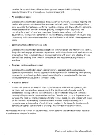 6 Traits to Look for When Hiring a Financial Leader
benefits. Exceptional financial leaders leverage their analytical skills to identify
opportunities and drive organizational change management.
 An exceptional leader
Exceptional financial leaders possess a deep passion for their work, serving as inspiring role
models who ignite motivation within themselves and their teams. They actively problem-
solve alongside their colleagues, offering valuable assistance and driving effective solutions.
These leaders exhibit a holistic mindset, grasping the organization's objectives, and
nurturing the growth of their team members, fostering personal and professional
development. Their genuine contentment lies in witnessing the success of others, and they
consistently make themselves accessible as a valuable resource for their direct reports and
peers.
 Communication and interpersonal skills
Exceptional financial leaders possess exceptional communication and interpersonal abilities.
They effectively engage with various departments and individuals across all levels within the
organization. Their remarkable talent lies in empathizing with others and adopting diverse
perspectives, enabling them to foster collaboration and discover mutually beneficial
solutions.
 Emphasis continuous improvement
Exceptional financial leaders adopt a comprehensive approach, continually assessing
operational processes to identify opportunities for optimization and training. Their primary
emphasis lies in enhancing efficiency and maximizing the organization's effectiveness
without compromising customer service or safety.
 A business partner
In industries where a business has both a corporate staff and hands-on operators, this
particular trait may stand out as paramount. The significance of a financial leader's
collaboration with operational leadership cannot be overstated if they wish to make a
meaningful impact on the company's bottom line. Over the years, a recurring request has
surfaced: the need for financial leaders willing to venture to job sites and engage with those
on the frontline. By immersing themselves in this manner, financial leaders gain a
comprehensive understanding of the intricacies involved in the job while simultaneously
demonstrating their commitment to creating a mutually beneficial environment.
As you assess financial leaders for your business, always consider these traits and their potential
impact on your company's success.
 