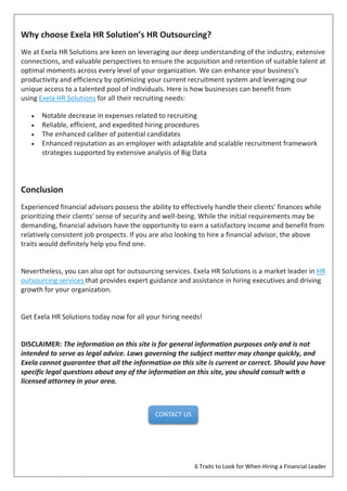 6 Traits to Look for When Hiring a Financial Leader
Why choose Exela HR Solution’s HR Outsourcing?
We at Exela HR Solutions are keen on leveraging our deep understanding of the industry, extensive
connections, and valuable perspectives to ensure the acquisition and retention of suitable talent at
optimal moments across every level of your organization. We can enhance your business's
productivity and efficiency by optimizing your current recruitment system and leveraging our
unique access to a talented pool of individuals. Here is how businesses can benefit from
using Exela HR Solutions for all their recruiting needs:
 Notable decrease in expenses related to recruiting
 Reliable, efficient, and expedited hiring procedures
 The enhanced caliber of potential candidates
 Enhanced reputation as an employer with adaptable and scalable recruitment framework
strategies supported by extensive analysis of Big Data
Conclusion
Experienced financial advisors possess the ability to effectively handle their clients' finances while
prioritizing their clients' sense of security and well-being. While the initial requirements may be
demanding, financial advisors have the opportunity to earn a satisfactory income and benefit from
relatively consistent job prospects. If you are also looking to hire a financial advisor, the above
traits would definitely help you find one.
Nevertheless, you can also opt for outsourcing services. Exela HR Solutions is a market leader in HR
outsourcing services that provides expert guidance and assistance in hiring executives and driving
growth for your organization.
Get Exela HR Solutions today now for all your hiring needs!
DISCLAIMER: The information on this site is for general information purposes only and is not
intended to serve as legal advice. Laws governing the subject matter may change quickly, and
Exela cannot guarantee that all the information on this site is current or correct. Should you have
specific legal questions about any of the information on this site, you should consult with a
licensed attorney in your area.
CONTACT US
 