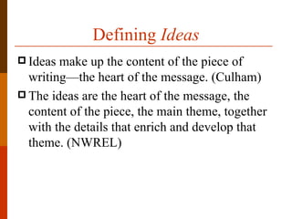 Defining Ideas
 Ideas make up the content of the piece of
  writing—the heart of the message. (Culham)
 The ideas are the heart of the message, the
  content of the piece, the main theme, together
  with the details that enrich and develop that
  theme. (NWREL)
 