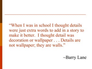 “When I was in school I thought details
were just extra words to add in a story to
make it better. I thought detail was
decoration or wallpaper . . . Details are
not wallpaper; they are walls.”

                              ~Barry Lane
 