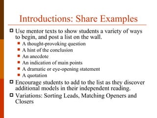 Introductions: Share Examples
   Use mentor texts to show students a variety of ways
    to begin, and post a list on the wall.
       A thought-provoking question
       A hint of the conclusion
       An anecdote
       An indication of main points
       A dramatic or eye-opening statement
       A quotation
 Encourage students to add to the list as they discover
  additional models in their independent reading.
 Variations: Sorting Leads, Matching Openers and
  Closers
 