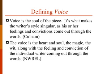 Defining Voice
 Voice  is the soul of the piece. It’s what makes
  the writer’s style singular, as his or her
  feelings and convictions come out through the
  words. (Culham)
 The voice is the heart and soul, the magic, the
  wit, along with the feeling and conviction of
  the individual writer coming out through the
  words. (NWREL)
 