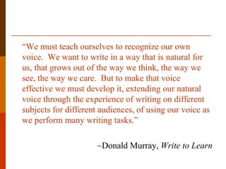 “We must teach ourselves to recognize our own
voice. We want to write in a way that is natural for
us, that grows out of the way we think, the way we
see, the way we care. But to make that voice
effective we must develop it, extending our natural
voice through the experience of writing on different
subjects for different audiences, of using our voice as
we perform many writing tasks.”

                      ~Donald Murray, Write to Learn
 