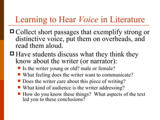 Learning to Hear Voice in Literature
 Collect  short passages that exemplify strong or
  distinctive voice, put them on overheads, and
  read them aloud.
 Have students discuss what they think they
  know about the writer (or narrator):
     Is the writer young or old? male or female?
     What feeling does the writer want to communicate?
     Does the writer care about this piece of writing?
     What kind of audience is the writer addressing?
     How do you know these things? What aspects of the text
      led you to these conclusions?
 