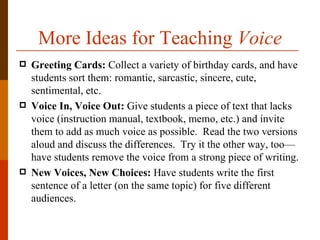 More Ideas for Teaching Voice
   Greeting Cards: Collect a variety of birthday cards, and have
    students sort them: romantic, sarcastic, sincere, cute,
    sentimental, etc.
   Voice In, Voice Out: Give students a piece of text that lacks
    voice (instruction manual, textbook, memo, etc.) and invite
    them to add as much voice as possible. Read the two versions
    aloud and discuss the differences. Try it the other way, too—
    have students remove the voice from a strong piece of writing.
   New Voices, New Choices: Have students write the first
    sentence of a letter (on the same topic) for five different
    audiences.
 